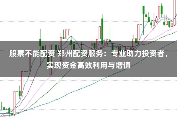 股票不能配资 郑州配资服务：专业助力投资者，实现资金高效利用与增值