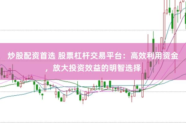 炒股配资首选 股票杠杆交易平台：高效利用资金，放大投资效益的明智选择