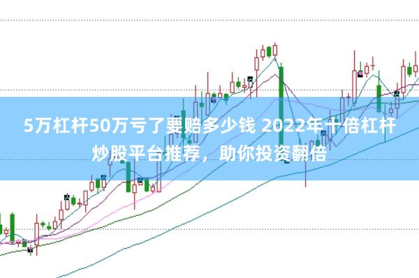 5万杠杆50万亏了要赔多少钱 2022年十倍杠杆炒股平台推荐,助你投资翻倍